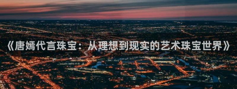 新宝5平棋牌：《唐嫣代言珠宝：从理想到现实的艺术珠宝世界》