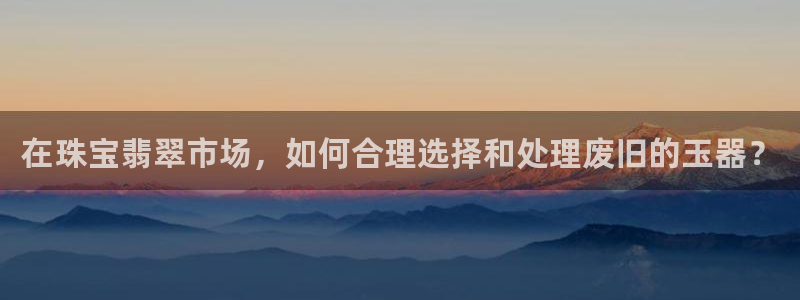 新宝5平台：在珠宝翡翠市场，如何合理选择和处理废旧的玉器？
