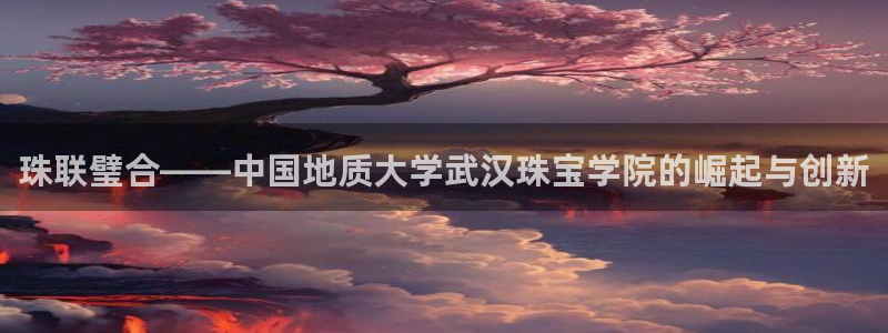 新宝5 注册：珠联璧合——中国地质大学武汉珠宝学院的崛起与创新