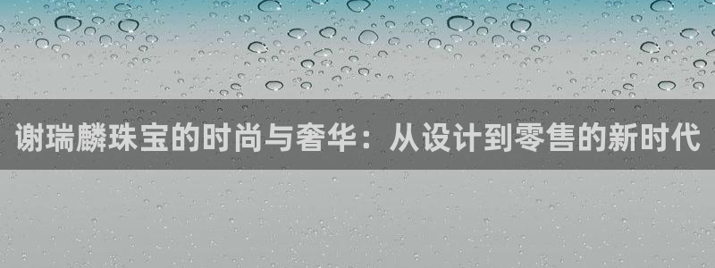 新宝5上来77542：谢瑞麟珠宝的时尚与奢华：从设计到零售的新时代