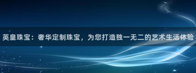 新宝5平台登录注册：英皇珠宝：奢华定制珠宝，为您打造独一无二的艺术生活体验