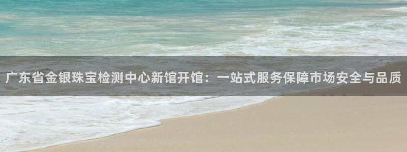 新宝5骗术：广东省金银珠宝检测中心新馆开馆：一站式服务保障市场安全与品质