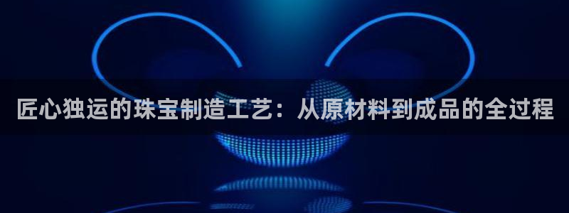 新宝5平台：匠心独运的珠宝制造工艺：从原材料到成品的全过程
