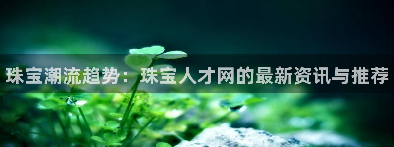 新宝5网站：珠宝潮流趋势：珠宝人才网的最新资讯与推荐