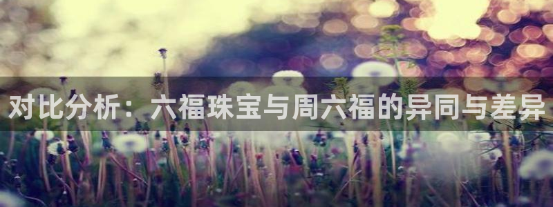 新宝5官方网站：对比分析：六福珠宝与周六福的异同与差异