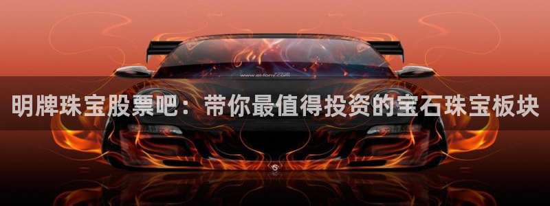 新宝5测速平台登录：明牌珠宝股票吧：带你最值得投资的宝石珠宝板块