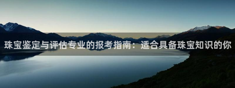 新宝5登录不了：珠宝鉴定与评估专业的报考指南：适合具备珠宝知识的你