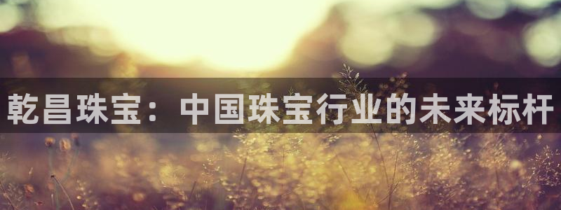 新宝5娱乐没：乾昌珠宝：中国珠宝行业的未来标杆