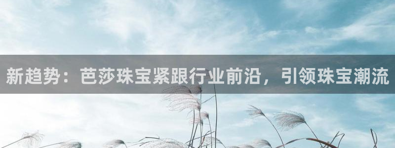 新宝5系列：新趋势：芭莎珠宝紧跟行业前沿，引领珠宝潮流