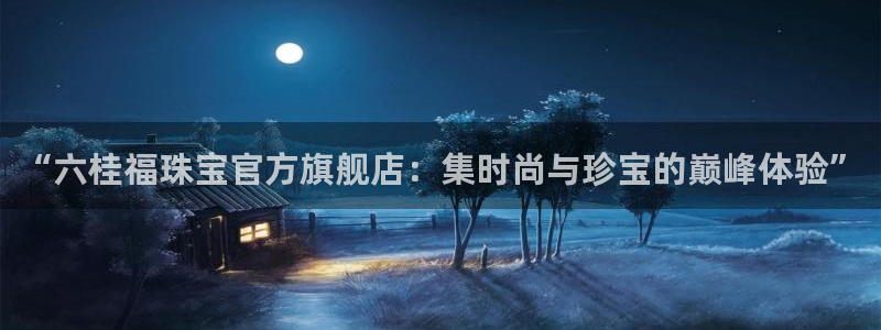 新宝5娱乐招商：“六桂福珠宝官方旗舰店：集时尚与珍宝的巅峰体验”